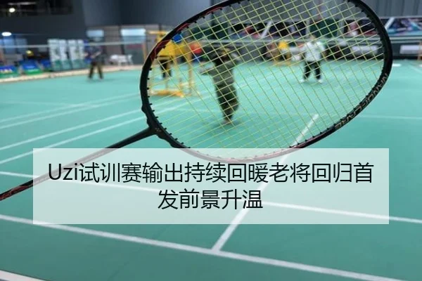 Uzi试训赛输出持续回暖老将回归首发前景升温