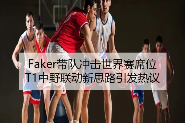 Faker带队冲击世界赛席位T1中野联动新思路引发热议