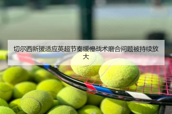 切尔西新援适应英超节奏缓慢战术磨合问题被持续放大