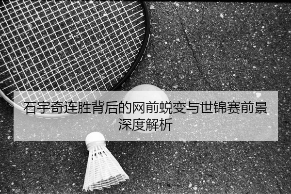 石宇奇连胜背后的网前蜕变与世锦赛前景深度解析