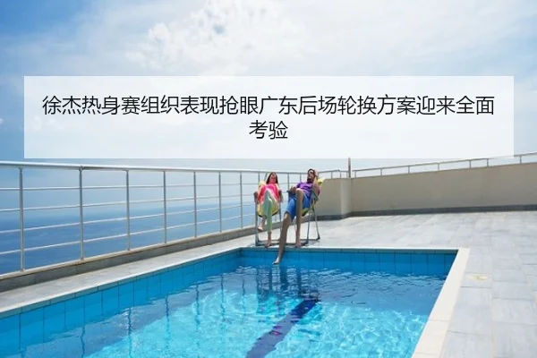 徐杰热身赛组织表现抢眼广东后场轮换方案迎来全面考验