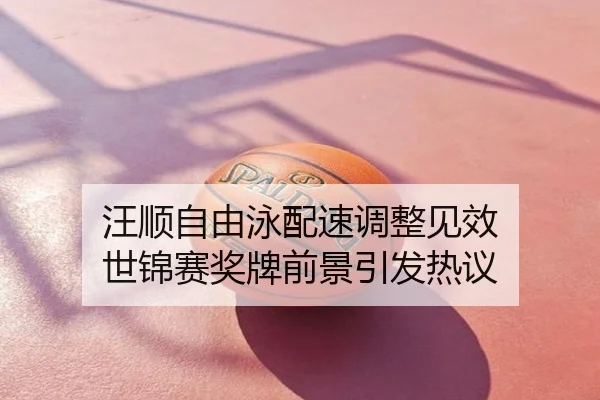 汪顺自由泳配速调整见效 世锦赛奖牌前景引发热议