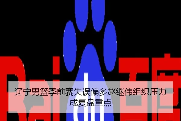 辽宁男篮季前赛失误偏多赵继伟组织压力成复盘重点