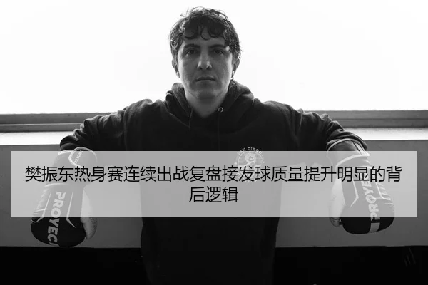 樊振东热身赛连续出战复盘接发球质量提升明显的背后逻辑